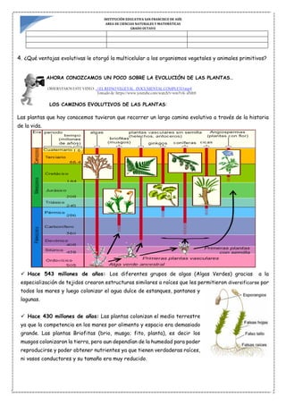 INSTITUCIÓN EDUCATIVA SAN FRANCISCO DE ASÍS
AREA DE CIENCIAS NATURALES Y MATEMÁTICAS
GRADO OCTAVO
4. ¿Qué ventajas evolutivas le otorgó la multicelular a los organismos vegetales y animales primitivos?
AHORA CONOZCAMOS UN POCO SOBRE LA EVOLUCIÓN DE LAS PLANTAS…
OBSERVEMOS ESTE VIDEO: ..EL REINO VEGETAL DOCUMENTAL COMPLETO.mp4
Tomado de: https://www.youtube.com/watch?v=wmYvK-sfMt8
LOS CAMINOS EVOLUTIVOS DE LAS PLANTAS:
Las plantas que hoy conocemos tuvieron que recorrer un largo camino evolutivo a través de la historia
de la vida.
 Hace 543 millones de años: Los diferentes grupos de algas (Algas Verdes) gracias a la
especialización de tejidos crearon estructuras similares a raíces que les permitieron diversificarse por
todos los mares y luego colonizar el agua dulce de estanques, pantanos y
lagunas.
 Hace 430 millones de años: Las plantas colonizan el medio terrestre
ya que la competencia en los mares por alimento y espacio era demasiado
grande. Las plantas Briofitas (brio, musgo; fito, planta), es decir los
musgos colonizaron la tierra, pero aun dependían de la humedad para poder
reproducirse y poder obtener nutrientes ya que tienen verdaderas raíces,
ni vasos conductores y su tamaño era muy reducido.
 