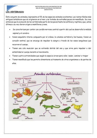 INSTITUCIÓN EDUCATIVA SAN FRANCISCO DE ASÍS
AREA DE CIENCIAS NATURALES Y MATEMÁTICAS
GRADO OCTAVO
LOS VERTEBRADOS:
Este conjunto de animales representa el 5% de las especies animales existentes. Los restos fósiles más
antiguos establecen que se originaron en el mar y se trataba de extraños peces sin mandíbula. Se cree
entonces que la evolución de los vertebrados parte de los peces hasta los anfibios y reptiles y que, estos
últimos a su vez dieron origen a mamíferos y aves.
 Se caracterizan por contar con cordón nervioso central a partir del cual se desarrolla la médula
espinal y el cerebro
 tienen esqueleto interno compuesto por el cráneo, la columna vertebral y los huesos, tienen un
corazón ventral, que se encarga de impulsar la sangre a través de los vasos sanguíneos que
recorren el cuerpo.
 Tienen una cola muscular que se extiende detrás del ano y que sirve para impulsar o dar
estabilidad al cuerpo durante el movimiento.
 Tienen cuatro extremidades que según la especie sirven para volar, nadar, caminar o trepar
 Tienen mandíbula que les permite alimentarse activamente de otros organismos o de partes de
ellos.
 