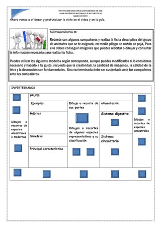 INSTITUCIÓN EDUCATIVA SAN FRANCISCO DE ASÍS
AREA DE CIENCIAS NATURALES Y MATEMÁTICAS
GRADO OCTAVO
Ahora vamos a afianzar y profundizar lo visto en el video y en la guía.
ACTIVIDAD GRUPAL III:
Reúnete con algunos compañeros y realiza la ficha descriptiva del grupo
de animales que se te asignará, en medio pliego de cartón de paja, Para
ello debes conseguir imágenes que puedes recortar o dibujar y consultar
la información necesaria para realizar tu ficha,
Puedes utilizar los siguiente modelos según corresponda, aunque puedes modificarlos si lo consideras
necesario y hacerlo a tu gusto, recuerda que la creatividad, la cantidad de imágenes, la calidad de la
letra y la decoración son fundamentales. Una vez terminada debe ser sustentada ante tus compañeros
ante tus compañeros.
INVERTEBRADOS
Dibujos o
recortes de
especies
ancestrales
o modernas
GRUPO:
Dibujos o
recortes de
especies
ancestrales
Ejemplos: Dibujo o recorte de
sus partes
Dibujos o recortes
de algunas especies
representativas y su
clasificación
alimentación
Hábitat Sistema digestivo
Simetría: Sistema
circulatorio
Principal característica
 