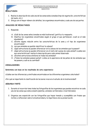 INSTITUCIÓN EDUCATIVA SAN FRANCISCO DE ASÍS
AREA DE CIENCIAS NATURALES Y MATEMÁTICAS
GRADO OCTAVO
RESULTADOS:
1. Realiza la descripción de cada una de las zonas seleccionadas (tipo de vegetación, características
del suelo, etc.)
2. Dibuja con el mayor número de detalles, los organismos encontrados y cada una de sus partes.
ANALISIS DE RESULTADOS
1. Responde:
A. ¿Cuál de las zonas seleccionadas es más biodiversa? justifica tu respuesta.
B. Clasifica los organismos encontrados según el grupo al que pertenecen. ¿cuál es el más
abundante?
C. ¿Existe alguna relación entre las características de la zona y el tipo de organismos
encontrados?
D. ¿en que animales es posible identificar la cabeza?
E. ¿Qué estructuras se pueden diferenciar en la cabeza de los animales que la poseen?
F. ¿Qué estructuras se pueden diferenciar en el resto del cuerpo de cada animal? ¿cuáles son
sus características? realiza la descripción para cada animal observado
G. ¿Existen estructuras similares en todos los animales?
H. ¿Todos los animales poseen patas?. ¿cómo es la apariencia de las patas de los animales que
las poseen y cuál es su cantidad?
CONCLUSIONES
Determina con base en los resultados de esta experiencia:
¿Cuáles son las diferencias y similitudes encontradas en los diferentes organismos colectados?
¿Por qué es importante la clasificación de los seres vivos en el estudio de la biodiversidad?
SEGUNDA PARTE:
1. Durante el recorrido toma todas las fotografías de los organismos que puedas encontrar en cada
una de las zonas que seleccionaste (plantas, animales vertebrados e invertebrados).
2. Organiza una exposición con las fotografías que hayas tomado y acompáñala con frases que
inviten a reflexionar sobre la biodiversidad y la importancia de su preservación.
 