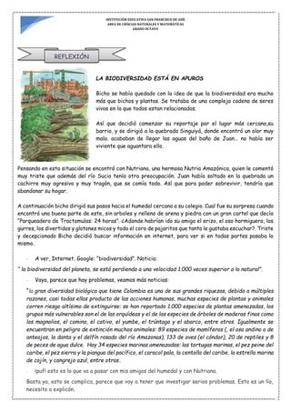 INSTITUCIÓN EDUCATIVA SAN FRANCISCO DE ASÍS
AREA DE CIENCIAS NATURALES Y MATEMÁTICAS
GRADO OCTAVO
REFLEXIÓN
LA BIODIVERSIDAD ESTÁ EN APUROS
Bicho se había quedado con la idea de que la biodiversidad era mucho
más que bichos y plantas. Se trataba de una compleja cadena de seres
vivos en la que todos estan relacionados.
Así que decidió comenzar su reportaje por el lugar más cercano,su
barrio, y se dirigió a la quebrada Singuiyá, donde encontró un olor muy
malo. acababan de llegar las aguas del baño de Juan… no había ser
viviente que aguantara ello.
Pensando en esta situación se encontró con Nutriana, una hermosa Nutria Amazónica, quien le comentó
muy triste que además del río Sucio tenía otra preocupación. Juan había soltado en la quebrada un
cachirre muy agresivo y muy tragón, que se comía todo. Así que para poder sobrevivir, tendría que
abandonar su hogar.
A continuación bicho dirigió sus pasos hacia el humedal cercano a su colegio. Cual fue su sorpresa cuando
encontró una buena parte de este, sin arboles y relleno de arena y piedra con un gran cartel que decía
“Parqueadero de Tractomulas: 24 horas”. ¿Adonde habrían ido su amigo el erizo, el oso hormiguero, los
gurres, los divertidos y glotones micos y todo el coro de pajaritos que tanto le gustaba escuchar?. Triste
y decepcionado Bicho decidió buscar información en internet, para ver si en todas partes pasaba lo
mismo.
- A ver, Internet, Google: “biodiversidad”. Noticia:
“ la biodiversidad del planeta, se está perdiendo a una velocidad 1.000 veces superior a lo natural”.
- Vaya, parece que hay problemas, veamos más noticias:
“la gran diversidad biológica que tiene Colombia es una de sus grandes riquezas, debido a múltiples
razones, casi todas ellas producto de las acciones humanas, muchas especies de plantas y animales
corren riesgo altísimo de extinguirse: se han reportado 1.000 especies de plantas amenazadas, los
grupos más vulnerables son el de las orquídeas y el de las especies de árboles de maderas finas como
los magnolios, el comino, el cativo, el yumbe, el trúntago y el abarco, entre otros. Igualmente se
encuentran en peligro de extinción muchos animales: 89 especies de mamíferos (, el oso andino o de
anteojos, la danta y el delfín rosado del río Amazonas), 133 de aves (el cóndor), 20 de reptiles y 8
de peces de agua dulce. Hay 34 especies marinas amenazadas: las tortugas marinas, el pez peine del
caribe, el pez sierra y la piangua del pacífico, el caracol pala, la centolla del caribe, la estrella marina
de cojín, y cangrejo azul, entre otras.
- ¡puf! esto es lo que va a pasar con mis amigos del humedal y con Nutriana.
Basta ya, esto se complica, parece que voy a tener que investigar serios problemas. Esto es un lío,
necesito a explicón.
 