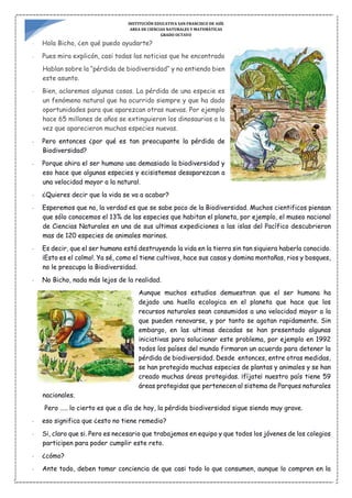 INSTITUCIÓN EDUCATIVA SAN FRANCISCO DE ASÍS
AREA DE CIENCIAS NATURALES Y MATEMÁTICAS
GRADO OCTAVO
- Hola Bicho, ¿en qué puedo ayudarte?
- Pues mira explicón, casi todas las noticias que he encontrado
Hablan sobre la “pérdida de biodiversidad“ y no entiendo bien
este asunto.
- Bien, aclaremos algunas cosas. La pérdida de una especie es
un fenómeno natural que ha ocurrido siempre y que ha dado
oportunidades para que aparezcan otras nuevas. Por ejemplo
hace 65 millones de años se extinguieron los dinosaurios a la
vez que aparecieron muchas especies nuevas.
- Pero entonces ¿por qué es tan preocupante la pérdida de
Biodiversidad?
- Porque ahira el ser humano usa demasiado la biodiversidad y
eso hace que algunas especies y ecisistemas desaparezcan a
una velocidad mayor a la natural.
- ¿Quieres decir que la vida se va a acabar?
- Esperemos que no, la verdad es que se sabe poco de la Biodiversidad. Muchos cientificos piensan
que sólo conocemos el 13% de las especies que habitan el planeta, por ejemplo, el museo nacional
de Ciencias Naturales en una de sus ultimas expediciones a las islas del Pacífico descubrieron
mas de 120 especies de animales marinos.
- Es decir, que el ser humano está destruyendo la vida en la tierra sin tan siquiera haberla conocido.
¡Esto es el colmo!. Ya sé, como el tiene cultivos, hace sus casas y domina montañas, rios y bosques,
no le preocupa la Biodiversidad.
- No Bicho, nada más lejos de la realidad.
Aunque muchos estudios demuestran que el ser humana ha
dejado una huella ecologica en el planeta que hace que los
recursos naturales sean consumidos a una velocidad mayor a la
que pueden renovarse, y por tanto se agotan rapidamente. Sin
embargo, en las ultimas decadas se han presentado algunas
iniciativas para solucionar este problema, por ejemplo en 1992
todos los países del mundo firmaron un acuerdo para detener la
pérdida de biodiversidad. Desde entonces, entre otras medidas,
se han protegido muchas especies de plantas y animales y se han
creado muchas áreas protegidas. ¡fíjate¡ nuestro país tiene 59
áreas protegidas que pertenecen al sistema de Parques naturales
nacionales.
Pero ….. lo cierto es que a dìa de hoy, la pérdida biodiversidad sigue siendo muy grave.
- eso significa que ¿esto no tiene remedio?
- Si, claro que si. Pero es necesario que trabajemos en equipo y que todos los jóvenes de los colegios
participen para poder cumplir este reto.
- ¿cómo?
- Ante todo, deben tomar conciencia de que casi todo lo que consumen, aunque lo compren en la
 