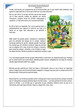 INSTITUCIÓN EDUCATIVA SAN FRANCISCO DE ASÍS
AREA DE CIENCIAS NATURALES Y MATEMÁTICAS
GRADO OCTAVO
tienda, esta hecho con componentes de la biodiversidad, por lo que cuanto más consumen, más
agotan la capacidad de la tierra para fabricar recursos naturales.
- Eso va a ser dificil. Lo se por carlitos, que se lava manos
con la llave abierta, cambia de zapatos con mucha
frecuencia, siempre tiene los ultimos videojuegos y
celulares.. y todo esta hecho con recursos naturales.
- Es dificil pero no imposible. Por cierto podrias decir a
Corpoamazonia que capture el cachirre de Juan y lo
libere en un lugar más adecuado y así salvarás a
Nutriana.
- ¡Más ideas! Se pueden poder comederos y bebederos
para los animales del bosque de tu colegio, sembrar
hermosas plantas de jardín, además puedes investigar
los arboles que alli existen y sembrar especies nativas
que se adapten allí y que sirvan de refugio y alimento
para nuestros amigos animales y nos brinden un lugar
de esparcimiento, donde se produzca igualmente oxigeno y agua.
- Tu y tus amigos pueden formar grupos ambientales y asociarse con organizaciones que trabajan
por la conservación de la naturaleza, además puedes realizar campañas de reciclaje de residuos
sólidos especialmente plásticos y papel.
- Muchas gracias explicón por toda tus ideas e información, ahora si voy a hacer un reportaje
sobre la importancia de la biodiversidad y después a trabajar muy duro por la conservación de la
Biodiversidad. Hasta pronto querido amigo.
- Mucha suerte y no olvide que puedes contar conmigo para todo lo que necesites, porque recuerda
que si trabajamos en equipo podemos lograr muchas cosas, “ una sola golondrina no hace verano”,
nunca lo olvides.. y no olvides que si queremos la paz, debemos tambien estar en paz en la
naturaleza, para que haya armonia, alegria y desarrollo. chao, chao.
 