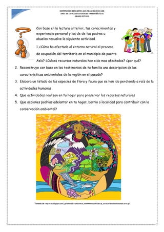 INSTITUCIÓN EDUCATIVA SAN FRANCISCO DE ASÍS
AREA DE CIENCIAS NATURALES Y MATEMÁTICAS
GRADO OCTAVO
Con base en la lectura anterior, tus conocimientos y
experiencia personal y los de de tus padres u
abuelos resuelve la siguiente actividad
1. ¿Cómo ha afectado al entorno natural el proceso
de ocupación del territorio en el municipio de puerto
Asís? ¿Culaes recursos naturales han sido mas afectados? ¿por qué?
2. Reconstruye con base en los testimonios de tu familia una descripcion de las
caracteristicas ambientales de la región en el pasado?
3. Elabora un listado de las especies de flora y fauna que se han ido perdiendo a raíz de la
actividades humanas
4. Que actividades realizan en tu hogar para preservar los recursos naturales
5. Que acciones podrias adelantar en tu hogar, barrio o localidad para contribuir con la
conservación ambiental?
Tomado de http://4.bp.blogspot.com/_yjl7rHbbvbE/TGl4qYWDk_I/AAAAAAAAAWY/yKC4j_zxV3U/s1600/biodiversidad-2010.gif
 