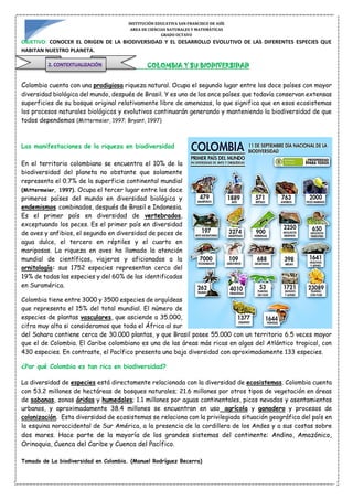 INSTITUCIÓN EDUCATIVA SAN FRANCISCO DE ASÍS
AREA DE CIENCIAS NATURALES Y MATEMÁTICAS
GRADO OCTAVO
OBJETIVO: CONOCER EL ORIGEN DE LA BIODIVERSIDAD Y EL DESARROLLO EVOLUTIVO DE LAS DIFERENTES ESPECIES QUE
HABITAN NUESTRO PLANETA.
COLOMBIA Y SU BIODIVERSIDAD
Colombia cuenta con una prodigiosa riqueza natural. Ocupa el segundo lugar entre los doce países con mayor
diversidad biológica del mundo, después de Brasil. Y es uno de los once países que todavía conservan extensas
superficies de su bosque original relativamente libre de amenazas, lo que significa que en esos ecosistemas
los procesos naturales biológicos y evolutivos continuarán generando y manteniendo la biodiversidad de que
todos dependemos (Mittermeier, 1997; Bryant, 1997)
Las manifestaciones de la riqueza en biodiversidad
En el territorio colombiano se encuentra el 10% de la
biodiversidad del planeta no obstante que solamente
representa el 0.7% de la superficie continental mundial
(Mittermeier, 1997). Ocupa el tercer lugar entre los doce
primeros países del mundo en diversidad biológica y
endemismos combinados, después de Brasil e Indonesia.
Es el primer país en diversidad de vertebrados,
exceptuando los peces. Es el primer país en diversidad
de aves y anfibios, el segundo en diversidad de peces de
agua dulce, el tercero en réptiles y el cuarto en
mariposas. La riqueza en aves ha llamado la atención
mundial de científicos, viajeros y aficionados a la
ornitología: sus 1752 especies representan cerca del
19% de todas las especies y del 60% de las identificadas
en Suramérica.
Colombia tiene entre 3000 y 3500 especies de orquídeas
que representa el 15% del total mundial. El número de
especies de plantas vasculares, que asciende a 35.000,
cifra muy alta si consideramos que toda el África al sur
del Sahara contiene cerca de 30.000 plantas, y que Brasil posee 55.000 con un territorio 6.5 veces mayor
que el de Colombia. El Caribe colombiano es una de las áreas más ricas en algas del Atlántico tropical, con
430 especies. En contraste, el Pacífico presenta una baja diversidad con aproximadamente 133 especies.
¿Por qué Colombia es tan rica en biodiversidad?
La diversidad de especies está directamente relacionada con la diversidad de ecosistemas. Colombia cuenta
con 53.2 millones de hectáreas de bosques naturales; 21.6 millones por otros tipos de vegetación en áreas
de sabanas, zonas áridas y humedales; 1.1 millones por aguas continentales, picos nevados y asentamientos
urbanos, y aproximadamente 38.4 millones se encuentran en uso agrícola y ganadero y procesos de
colonización. Esta diversidad de ecosistemas se relaciona con la privilegiada situación geográfica del país en
la esquina noroccidental de Sur América, a la presencia de la cordillera de los Andes y a sus costas sobre
dos mares. Hace parte de la mayoría de los grandes sistemas del continente: Andino, Amazónico,
Orinoquia, Cuenca del Caribe y Cuenca del Pacífico.
Tomado de La biodiversidad en Colombia. (Manuel Rodríguez Becerra)
 
