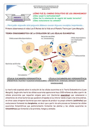 INSTITUCIÓN EDUCATIVA SAN FRANCISCO DE ASÍS
AREA DE CIENCIAS NATURALES Y MATEMÁTICAS
GRADO OCTAVO
¿CÓMO FUE EL CAMINO EVOLUTIVO DE LOS ORGANISMOS?
¿Cómo surgió la multicelularidad?
¿Cómo fue la colonización de vegetal del mundo terrestre?
¿Cómo evolucionaron los animales?
....Para poder responder esta pregunta debemos conocer algunos conceptos importantes…
Primero observemos el video Los 5 Reinos de la Vida en el Planeta Tierra por Lynn Margulis.
TEORIA ENDOSIMBIOTICA DE LA EVOLUCION DE LAS CELULAS EUCARIOTAS
La teoría más aceptada sobre la evolución de las células eucariotas es la Teoría Endosimbiotica (Lynn
Margulis). Según esta teoría las células eucariotas aparecieron hace 2100 millones de años a partir de
células procariotas que requerían oxígeno para vivir (bacterias anaerobias) que comenzaron a
alimentarse de otras bacterias que quedaron atrapadas en su interior dando origen a las mitocondrias,
en otros casos atraparon bacterias que eran capaces de producir su propio alimento (autótrofas) que
evolucionaron formando los cloroplastos, es decir que a partir de este proceso se formaron las células
eucariotas fotosintéticas que posteriormente formarían las plantas y las células eucariotas no
fotosintéticas que formarían a los protistas, hongos y animales.
 