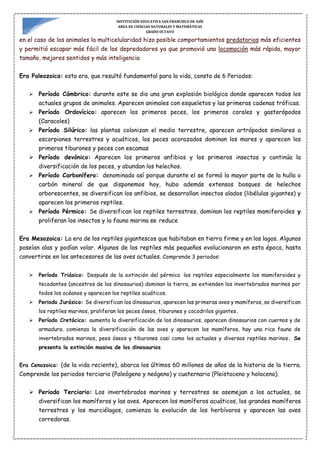 INSTITUCIÓN EDUCATIVA SAN FRANCISCO DE ASÍS
AREA DE CIENCIAS NATURALES Y MATEMÁTICAS
GRADO OCTAVO
en el caso de los animales la multicelularidad hizo posible comportamientos predatorios más eficientes
y permitió escapar más fácil de los depredadores ya que promovió una locomoción más rápida, mayor
tamaño, mejores sentidos y más inteligencia
Era Paleozoica: esta era, que resultó fundamental para la vida, consta de 6 Periodos:
 Período Cámbrico: durante este se dio una gran explosión biológica donde aparecen todos los
actuales grupos de animales. Aparecen animales con esqueletos y las primeras cadenas tróficas.
 Período Ordovícico: aparecen los primeros peces, los primeros corales y gasterópodos
(Caracoles)
 Período Silúrico: las plantas colonizan el medio terrestre, aparecen artrópodos similares a
escorpiones terrestres y acuáticos, los peces acorazados dominan los mares y aparecen los
primeros tiburones y peces con escamas
 Período devónico: Aparecen los primeros anfibios y los primeros insectos y continúa la
diversificación de los peces, y abundan los helechos.
 Período Carbonífero: denominado así porque durante el se formó la mayor parte de la hulla o
carbón mineral de que disponemos hoy, hubo además extensos bosques de helechos
arborescentes, se diversifican los anfibios, se desarrollan insectos alados (libélulas gigantes) y
aparecen los primeros reptiles.
 Período Pérmico: Se diversifican los reptiles terrestres, dominan los reptiles mamiferoides y
proliferan los insectos y la fauna marina se reduce
Era Mesozoica: La era de los reptiles gigantescos que habitaban en tierra firme y en los lagos. Algunos
poseían alas y podían volar. Algunos de los reptiles más pequeños evolucionaron en esta época, hasta
convertirse en los antecesores de las aves actuales. Comprende 3 periodos:
 Período Triásico: Después de la extinción del pérmico los reptiles especialmente los mamiferoides y
tecodontes (ancestros de los dinosaurios) dominan la tierra, se extienden los invertebrados marinos por
todos los océanos y aparecen los reptiles acuáticos.
 Periodo Jurásico: Se diversifican los dinosaurios, aparecen las primeras aves y mamíferos, se diversifican
los reptiles marinos, proliferan los peces óseos, tiburones y cocodrilos gigantes.
 Período Cretácico: aumenta la diversificación de los dinosaurios, aparecen dinosaurios con cuernos y de
armadura. comienza la diversificación de las aves y aparecen los mamíferos, hay una rica fauna de
invertebrados marinos, pees óseos y tiburones casi como los actuales y diversos reptiles marinos. Se
presenta la extinción masiva de los dinosaurios
Era Cenozoica: (de la vida reciente), abarca los últimos 60 millones de años de la historia de la tierra.
Comprende los periodos terciario (Paleógeno y neógeno) y cuaternario (Pleistoceno y holoceno).
 Periodo Terciario: Los invertebrados marinos y terrestres se asemejan a los actuales, se
diversifican los mamíferos y las aves. Aparecen los mamíferos acuáticos, los grandes mamíferos
terrestres y los murciélagos, comienza la evolución de los herbívoros y aparecen las aves
corredoras.
 