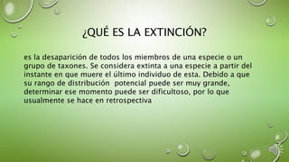 ¿QUÉ ES LA EXTINCIÓN?
es la desaparición de todos los miembros de una especie o un
grupo de taxones. Se considera extinta a una especie a partir del
instante en que muere el último individuo de esta. Debido a que
su rango de distribución potencial puede ser muy grande,
determinar ese momento puede ser dificultoso, por lo que
usualmente se hace en retrospectiva
 