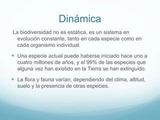 Dinámica
La biodiversidad no es estática, es un sistema en
evolución constante, tanto en cada especie como en
cada organismo individual.
 Una especie actual puede haberse iniciado hace uno a
cuatro millones de años, y el 99% de las especies que
alguna vez han existido en la Tierra se han extinguido.
 La flora y fauna varían, dependiendo del clima, altitud,
suelo y la presencia de otras especies.
 