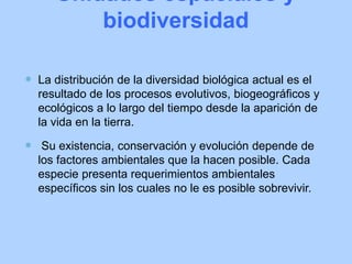 Unidades espaciales y
biodiversidad
 La distribución de la diversidad biológica actual es el
resultado de los procesos evolutivos, biogeográficos y
ecológicos a lo largo del tiempo desde la aparición de
la vida en la tierra.
 Su existencia, conservación y evolución depende de
los factores ambientales que la hacen posible. Cada
especie presenta requerimientos ambientales
específicos sin los cuales no le es posible sobrevivir.
 