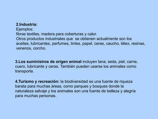 2.Industria:
Ejemplos:
fibras textiles, madera para coberturas y calor.
Otros productos industriales que se obtienen actualmente son los
aceites, lubricantes, perfumes, tintes, papel, ceras, caucho, látex, resinas,
venenos, corcho.
3.Los suministros de origen animal incluyen lana, seda, piel, carne,
cuero, lubricante y ceras. También pueden usarse los animales como
transporte.
4.Turismo y recreación: la biodiversidad es una fuente de riqueza
barata para muchas áreas, como parques y bosques donde la
naturaleza salvaje y los animales son una fuente de belleza y alegría
para muchas personas.
 
