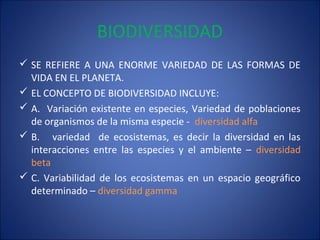 BIODIVERSIDAD
 SE REFIERE A UNA ENORME VARIEDAD DE LAS FORMAS DE
VIDA EN EL PLANETA.
 EL CONCEPTO DE BIODIVERSIDAD INCLUYE:
 A. Variación existente en especies, Variedad de poblaciones
de organismos de la misma especie - diversidad alfa
 B. variedad de ecosistemas, es decir la diversidad en las
interacciones entre las especies y el ambiente – diversidad
beta
 C. Variabilidad de los ecosistemas en un espacio geográfico
determinado – diversidad gamma
 