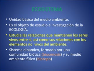 ECOSISTEMA
• Unidad básica del medio ambiente.
• Es el objeto de estudio e investigación de la
ECOLOGÍA.
• Estudia las relaciones que mantienen los seres
vivos entre sí, así como sus relaciones con los
elementos no vivos del ambiente.
• Sistema dinámico, formado por una
comunidad biótica (biocenosis) y su medio
ambiente físico (biotopo)
 