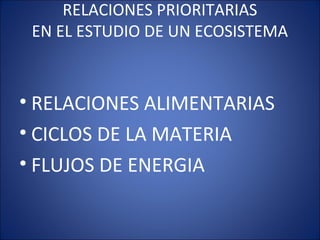 RELACIONES PRIORITARIAS
EN EL ESTUDIO DE UN ECOSISTEMA
• RELACIONES ALIMENTARIAS
• CICLOS DE LA MATERIA
• FLUJOS DE ENERGIA
 