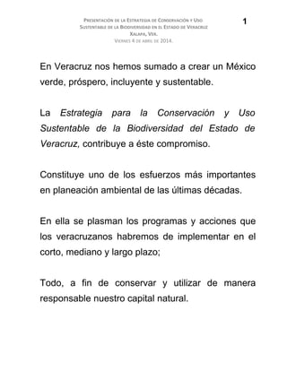 PRESENTACIÓN DE LA ESTRATEGIA DE CONSERVACIÓN Y USO
SUSTENTABLE DE LA BIODIVERSIDAD EN EL ESTADO DE VERACRUZ
XALAPA, VER.
VIERNES 4 DE ABRIL DE 2014.
En Veracruz nos hemos sumado a crear un México
verde, próspero, incluyente y sustentable.
La Estrategia para la Conservación y Uso
Sustentable de la Biodiversidad del Estado de
Veracruz, contribuye a éste compromiso.
Constituye uno de los esfuerzos más importantes
en planeación ambiental de las últimas décadas.
En ella se plasman los programas y acciones que
los veracruzanos habremos de implementar en el
corto, mediano y largo plazo;
Todo, a fin de conservar y utilizar de manera
responsable nuestro capital natural.
1
 