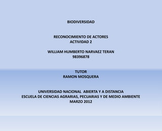 BIODIVERSIDAD


               RECONOCIMIENTO DE ACTORES
                      ACTIVIDAD 2

            WILLIAM HUMBERTO NARVAEZ TERAN
                       98396878


                        TUTOR
                    RAMON MOSQUERA


        UNIVERSIDAD NACIONAL ABIERTA Y A DISTANCIA
ESCUELA DE CIENCIAS AGRARIAS, PECUARIAS Y DE MEDIO AMBIENTE
                        MARZO 2012
 