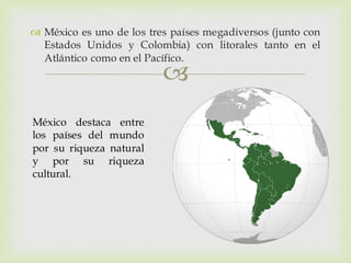 
 México es uno de los tres países megadiversos (junto con
Estados Unidos y Colombia) con litorales tanto en el
Atlántico como en el Pacífico.
México destaca entre
los países del mundo
por su riqueza natural
y por su riqueza
cultural.
 