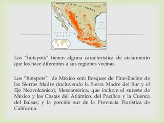 
Los “hotspots” tienen alguna característica de aislamiento
que los hace diferentes a sus regiones vecinas.
Los “hotspots” de México son: Bosques de Pino-Encino de
las Sierras Madre (incluyendo la Sierra Madre del Sur y el
Eje Neovolcánico); Mesoamérica, que incluye el sureste de
México y las Costas del Atlántico, del Pacífico y la Cuenca
del Balsas; y la porción sur de la Provincia Florística de
California.
 
