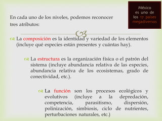 
En cada uno de los niveles, podemos reconocer
tres atributos:
 La composición es la identidad y variedad de los elementos
(incluye qué especies están presentes y cuántas hay).
 La estructura es la organización física o el patrón del
sistema (incluye abundancia relativa de las especies,
abundancia relativa de los ecosistemas, grado de
conectividad, etc.).
 La función son los procesos ecológicos y
evolutivos (incluye a la depredación,
competencia, parasitismo, dispersión,
polinización, simbiosis, ciclo de nutrientes,
perturbaciones naturales, etc.)
 
