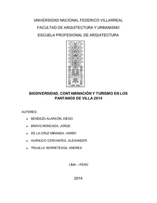 UNIVERSIDAD NACIONAL FEDERICO VILLARREAL
FACULTAD DE ARQUITECTURA Y URBANISMO
ESCUELA PROFESIONAL DE ARQUITECTURA
BIODIVERSIDAD, CONTAMINACIÓN Y TURISMO EN LOS
PANTANOS DE VILLA 2014
AUTORES:
BENDEZÚ ALARCÓN, DIEGO
BRAVO MONCADA, JORGE
DE LA CRUZ MIRANDA, HARRY
HUÁNUCO CERVANTES, ALEXANDER
TRUJILLO BERRETEAGA, ANDREA
LIMA – PERÚ
2014
 