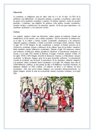 Educación
La enseñanza es obligatoria para los niños entre los 6 y los 16 años. Un 99% de la
población está alfabetizada. La educación primaria es gratuita y el gobierno cubre todos
los gastos de la enseñanza secundaria y superior. El sistema educativo consta de escuelas
generales, o primarias, que engloban los primeros ocho grados, escuelas secundarias,
escuelas técnicas e instituciones de educación superior. Se da una gran importancia a la
enseñanza profesional y a la educación técnica.
Cultura
Los antiguos magiares tenían una floreciente cultura pagana de tendencia oriental que
manifestaron en sus cuentos, arte y música populares. Tras la conversión al cristianismo,
en el siglo X, la cultura y formas sociales occidentales desplazaron a los elementos
culturales paganos y orientales, y el latín se convirtió en la lengua oficial y literaria. Desde
el siglo XV al XX Hungría ha sido considerada a menudo el bastión protector de la
civilización occidental, porque, a diferencia de las culturas fuera de sus límites orientales,
había asimilado muchas influencias occidentales. Durante el siglo XV numerosos artistas
que recibieron la influencia italiana permitieron introducir el renacimiento humanista en
el país, y en el siglo XVI, durante la Reforma, la lengua vernácula sustituyó al latín. En
los siglos XVIII y XIX Hungría absorbió la ilustración francesa y el liberalismo europeo
occidental. La literatura húngara gozó de un gran desarrollo autónomo. La denominada
'escuela de occidente' que favoreció la mezcolanza de los elementos culturales húngaros
y la moderna cultura occidental fueron dominantes en el siglo XX. Hungría tiene más de
5.000 bibliotecas públicas, la más grande de ellas es la Biblioteca Nacional Széchényi en
Budapest, fundada en 1802; contiene 2,4 millones de libros y 4,2 millones de otros
documentos. Sólo unos pocos artistas húngaros son conocidos internacionalmente. La
pintura húngara alcanzó la cima de su desarrollo durante el periodo romántico en el siglo
XIX.
 