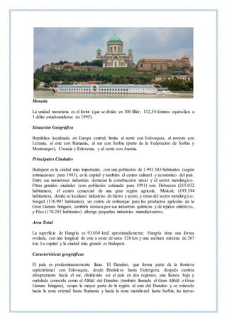 Moneda
La unidad monetaria es el forint (que se divide en 100 fillér; 112,34 forintes equivalían a
1 dólar estadounidense en 1995).
Situación Geográfica
República localizada en Europa central; limita al norte con Eslovaquia, al noreste con
Ucrania, al este con Rumania, al sur con Serbia (parte de la Federación de Serbia y
Montenegro), Croacia y Eslovenia, y al oeste con Austria.
Principales Ciudades
Budapest es la ciudad más importante, con una población de 1.992.343 habitantes (según
estimaciones para 1993), es la capital y también el centro cultural y económico del país.
Entre sus numerosas industrias destacan la construcción naval y el sector metalúrgico.
Otras grandes ciudades (con población estimada para 1991) son: Debrecen (215.032
habitantes), el centro comercial de una gran región agrícola; Miskolc (193.194
habitantes), donde se localizan industrias de hierro y acero, y otras del sector metalúrgico;
Szeged (176.907 habitantes), un centro de embarque para los productos agrícolas de la
Gran Llanura húngara, también destaca por sus industrias químicas y de tejidos sintéticos,
y Pécs (170.283 habitantes) alberga pequeñas industrias manufactureras.
Area Total
La superficie de Hungría es 93.030 km2 aproximadamente. Hungría tiene una forma
ovalada, con una longitud de este a oeste de unos 528 km y una anchura máxima de 267
km. La capital y la ciudad más grande es Budapest.
Características geográficas
El país es predominantemente llano. El Danubio, que forma parte de la frontera
septentrional con Eslovaquia, desde Bratislava hasta Esztergom, después cambia
abruptamente hacia el sur, dividiendo así al país en dos regiones; una llanura baja y
ondulada conocida como el Alföld del Danubio (también llamada el Gran Alföld o Gran
Llanura húngara), ocupa la mayor parte de la región al este del Danubio y se extiende
hacia la zona oriental hasta Rumania y hacia la zona meridional hasta Serbia; las tierras
 