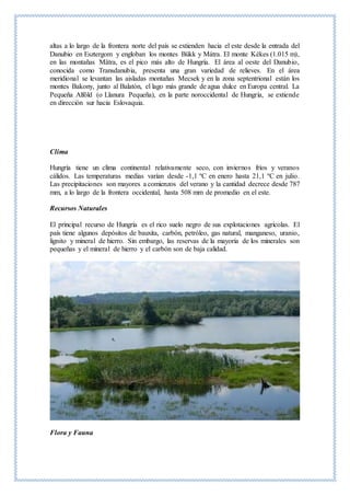 altas a lo largo de la frontera norte del país se extienden hacia el este desde la entrada del
Danubio en Esztergom y engloban los montes Bükk y Mátra. El monte Kékes (1.015 m),
en las montañas Mätra, es el pico más alto de Hungría. El área al oeste del Danubio,
conocida como Transdanubia, presenta una gran variedad de relieves. En el área
meridional se levantan las aisladas montañas Mecsek y en la zona septentrional están los
montes Bakony, junto al Balatón, el lago más grande de agua dulce en Europa central. La
Pequeña Alföld (o Llanura Pequeña), en la parte noroccidental de Hungría, se extiende
en dirección sur hacia Eslovaquia.
Clima
Hungría tiene un clima continental relativamente seco, con inviernos fríos y veranos
cálidos. Las temperaturas medias varían desde -1,1 ºC en enero hasta 21,1 ºC en julio.
Las precipitaciones son mayores a comienzos del verano y la cantidad decrece desde 787
mm, a lo largo de la frontera occidental, hasta 508 mm de promedio en el este.
Recursos Naturales
El principal recurso de Hungría es el rico suelo negro de sus explotaciones agrícolas. El
país tiene algunos depósitos de bauxita, carbón, petróleo, gas natural, manganeso, uranio,
lignito y mineral de hierro. Sin embargo, las reservas de la mayoría de los minerales son
pequeñas y el mineral de hierro y el carbón son de baja calidad.
Flora y Fauna
 