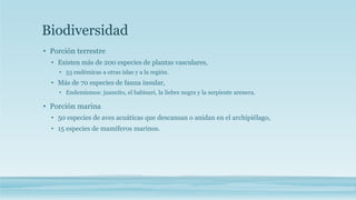 Biodiversidad 
• Porción terrestre 
• Existen más de 200 especies de plantas vasculares, 
• 53 endémicas a otras islas y a la región. 
• Más de 70 especies de fauna insular, 
• Endemismos: juancito, el babisuri, la liebre negra y la serpiente arenera. 
• Porción marina 
• 50 especies de aves acuáticas que descansan o anidan en el archipiélago, 
• 15 especies de mamíferos marinos. 
 