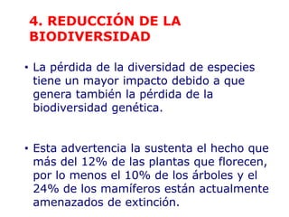 • La pérdida de la diversidad de especies
tiene un mayor impacto debido a que
genera también la pérdida de la
biodiversidad genética.
• Esta advertencia la sustenta el hecho que
más del 12% de las plantas que florecen,
por lo menos el 10% de los árboles y el
24% de los mamíferos están actualmente
amenazados de extinción.
4. REDUCCIÓN DE LA
BIODIVERSIDAD
 