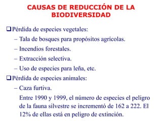 Pérdida de especies vegetales:
– Tala de bosques para propósitos agrícolas.
– Incendios forestales.
– Extracción selectiva.
– Uso de especies para leña, etc.
Pérdida de especies animales:
– Caza furtiva.
Entre 1990 y 1999, el número de especies el peligro
de la fauna silvestre se incrementó de 162 a 222. El
12% de ellas está en peligro de extinción.
CAUSAS DE REDUCCIÓN DE LA
BIODIVERSIDAD
 