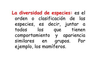 La diversidad de especies: es el
orden o clasificación de las
especies, es decir, juntar a
todos los que tienen
comportamiento y apariencia
similares en grupos. Por
ejemplo, los mamíferos.
 
