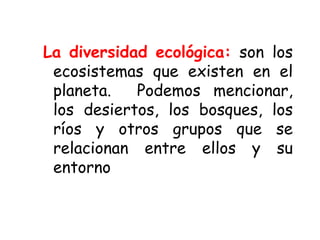 La diversidad ecológica: son los
ecosistemas que existen en el
planeta. Podemos mencionar,
los desiertos, los bosques, los
ríos y otros grupos que se
relacionan entre ellos y su
entorno
 