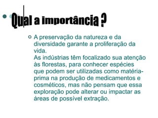 A preservação da natureza e da diversidade garante a proliferação da vida. As indústrias têm focalizado sua atenção às florestas, para conhecer espécies que podem ser utilizadas como matéria-prima na produção de medicamentos e cosméticos, mas não pensam que essa exploração pode alterar ou impactar as áreas de possível extração. Qual a importância ?