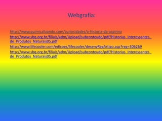 Webgrafia:http://www.quimicalizando.com/curiosidades/a-historia-da-aspirinahttp://www.sbq.org.br/filiais/adm/Upload/subconteudo/pdf/Historias_Interessantes_de_Produtos_Naturais05.pdfhttp://www.lifecooler.com/edicoes/lifecooler/desenvRegArtigo.asp?reg=306269http://www.sbq.org.br/filiais/adm/Upload/subconteudo/pdf/Historias_Interessantes_de_Produtos_Naturais05.pdf