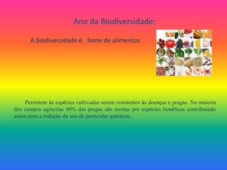 Ano da Biodiversidade:A biodiversidade é…  fonte de alimentosPermitem às espécies cultivadas serem resistentes às doenças e pragas. Na maioria dos campos agrícolas 90% das pragas são mortas por espécies benéficas contribuindo assim para a redução do uso de pesticidas químicos. 