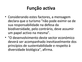 Função activa Considerando estes factores, a mensagem declara que o turismo "não pode eximir-se de sua responsabilidade na defesa da biodiversidade, pelo contrário, deve assumir um papel activo na mesma". "O desenvolvimento deste sector económico deverá ser acompanhado inevitavelmente dos princípios de sustentabilidade e respeito à diversidade biológica", afirma.