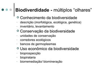 Biodiverdidade - múltiplos “olhares”
 Conhecimento da biodiversidade
- descrição (morfológica, ecológica, genética)
- inventário, levantamento
 Conservação da biodiversidade
- unidades de conservação
- corredores ecológicos
- bancos de germoplasmas
 Uso econômico da biodiversidade
- bioprospecção
- biopirataria
- biorremediação/ biomineração
 