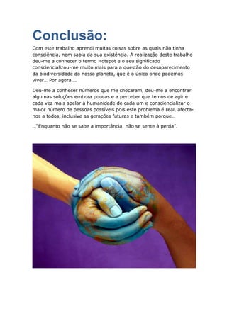 Conclusão:
Com este trabalho aprendi muitas coisas sobre as quais não tinha
consciência, nem sabia da sua existência. A realização deste trabalho
deu-me a conhecer o termo Hotspot e o seu significado
consciencializou-me muito mais para a questão do desaparecimento
da biodiversidade do nosso planeta, que é o único onde podemos
viver… Por agora….

Deu-me a conhecer números que me chocaram, deu-me a encontrar
algumas soluções embora poucas e a perceber que temos de agir e
cada vez mais apelar à humanidade de cada um e consciencializar o
maior número de pessoas possíveis pois este problema é real, afecta-
nos a todos, inclusive as gerações futuras e também porque…

…“Enquanto não se sabe a importância, não se sente à perda”.
 