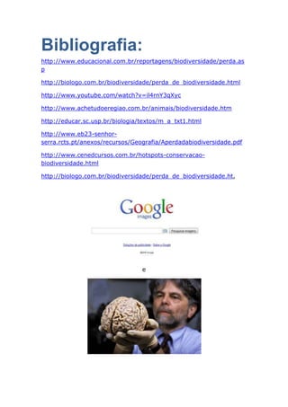 Bibliografia:
http://www.educacional.com.br/reportagens/biodiversidade/perda.as
p

http://biologo.com.br/biodiversidade/perda_de_biodiversidade.html

http://www.youtube.com/watch?v=il4rnY3qXyc

http://www.achetudoeregiao.com.br/animais/biodiversidade.htm

http://educar.sc.usp.br/biologia/textos/m_a_txt1.html

http://www.eb23-senhor-
serra.rcts.pt/anexos/recursos/Geografia/Aperdadabiodiversidade.pdf

http://www.cenedcursos.com.br/hotspots-conservacao-
biodiversidade.html

http://biologo.com.br/biodiversidade/perda_de_biodiversidade.ht,




                                 e
 