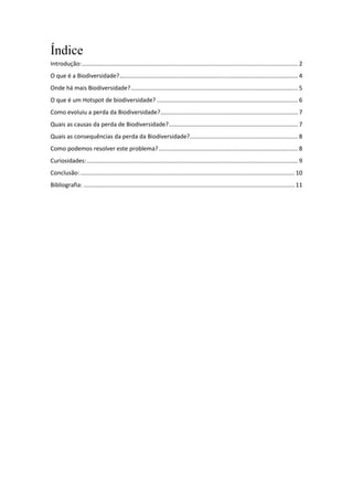 Índice
Introdução: .................................................................................................................................... 2
O que é a Biodiversidade?............................................................................................................. 4
Onde há mais Biodiversidade? ...................................................................................................... 5
O que é um Hotspot de biodiversidade? ...................................................................................... 6
Como evoluiu a perda da Biodiversidade?.................................................................................... 7
Quais as causas da perda de Biodiversidade?............................................................................... 7
Quais as consequências da perda da Biodiversidade? .................................................................. 8
Como podemos resolver este problema? ..................................................................................... 8
Curiosidades: ................................................................................................................................. 9
Conclusão: ................................................................................................................................... 10
Bibliografia: ................................................................................................................................. 11
 