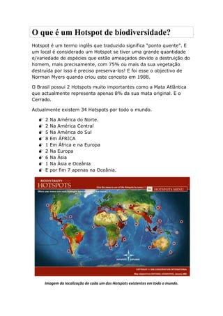 O que é um Hotspot de biodiversidade?
Hotspot é um termo inglês que traduzido significa “ponto quente”. E
um local é considerado um Hotspot se tiver uma grande quantidade
e/variedade de espécies que estão ameaçados devido a destruição do
homem, mais precisamente, com 75% ou mais da sua vegetação
destruída por isso é preciso preserva-los! E foi esse o objectivo de
Norman Myers quando criou este conceito em 1988.

O Brasil possui 2 Hotspots muito importantes como a Mata Atlântica
que actualmente representa apenas 8% da sua mata original. E o
Cerrado.

Actualmente existem 34 Hotspots por todo o mundo.

     2   Na América do Norte.
     2   Na América Central
     5   Na América do Sul
     8   Em ÁFRICA
     1   Em África e na Europa
     2   Na Europa
     6   Na Ásia
     1   Na Ásia e Oceânia
     E   por fim 7 apenas na Oceânia.




      Imagem da localização de cada um dos Hotspots existentes em todo o mundo.
 