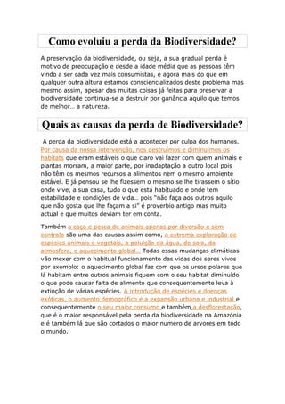 Como evoluiu a perda da Biodiversidade?
A preservação da biodiversidade, ou seja, a sua gradual perda é
motivo de preocupação e desde a idade média que as pessoas têm
vindo a ser cada vez mais consumistas, e agora mais do que em
qualquer outra altura estamos consciencializados deste problema mas
mesmo assim, apesar das muitas coisas já feitas para preservar a
biodiversidade continua-se a destruir por ganância aquilo que temos
de melhor… a natureza.


Quais as causas da perda de Biodiversidade?
 A perda da biodiversidade está a acontecer por culpa dos humanos.
Por causa da nossa intervenção, nos destruímos e diminuímos os
habitats que eram estáveis o que claro vai fazer com quem animais e
plantas morram, a maior parte, por inadaptação a outro local pois
não têm os mesmos recursos a alimentos nem o mesmo ambiente
estável. E já pensou se lhe fizessem o mesmo se lhe tirassem o sítio
onde vive, a sua casa, tudo o que está habituado e onde tem
estabilidade e condições de vida… pois “não faça aos outros aquilo
que não gosta que lhe façam a si” é proverbio antigo mas muito
actual e que muitos deviam ter em conta.

Também a caça e pesca de animais apenas por diversão e sem
controlo são uma das causas assim como, a extrema exploração de
espécies animais e vegetais, a poluição da água, do solo, da
atmosfera, o aquecimento global… Todas essas mudanças climáticas
vão mexer com o habitual funcionamento das vidas dos seres vivos
por exemplo: o aquecimento global faz com que os ursos polares que
lá habitam entre outros animais fiquem com o seu habitat diminuído
o que pode causar falta de alimento que consequentemente leva à
extinção de várias espécies. A introdução de espécies e doenças
exóticas, o aumento demográfico e a expansão urbana e industrial e
consequentemente o seu maior consumo e também a desflorestação,
que é o maior responsável pela perda da biodiversidade na Amazónia
e é também lá que são cortados o maior numero de arvores em todo
o mundo.
 