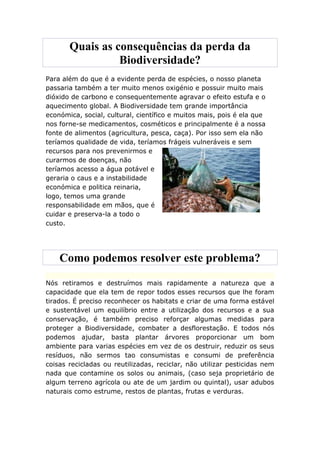 Quais as consequências da perda da
                 Biodiversidade?
Para além do que é a evidente perda de espécies, o nosso planeta
passaria também a ter muito menos oxigénio e possuir muito mais
dióxido de carbono e consequentemente agravar o efeito estufa e o
aquecimento global. A Biodiversidade tem grande importância
económica, social, cultural, científico e muitos mais, pois é ela que
nos forne-se medicamentos, cosméticos e principalmente é a nossa
fonte de alimentos (agricultura, pesca, caça). Por isso sem ela não
teríamos qualidade de vida, teríamos frágeis vulneráveis e sem
recursos para nos prevenirmos e
curarmos de doenças, não
teríamos acesso a água potável e
geraria o caus e a instabilidade
económica e politica reinaria,
logo, temos uma grande
responsabilidade em mãos, que é
cuidar e preserva-la a todo o
custo.




    Como podemos resolver este problema?

Nós retiramos e destruímos mais rapidamente a natureza que a
capacidade que ela tem de repor todos esses recursos que lhe foram
tirados. É preciso reconhecer os habitats e criar de uma forma estável
e sustentável um equilíbrio entre a utilização dos recursos e a sua
conservação, é também preciso reforçar algumas medidas para
proteger a Biodiversidade, combater a desflorestação. E todos nós
podemos ajudar, basta plantar árvores proporcionar um bom
ambiente para varias espécies em vez de os destruir, reduzir os seus
resíduos, não sermos tao consumistas e consumi de preferência
coisas recicladas ou reutilizadas, reciclar, não utilizar pesticidas nem
nada que contamine os solos ou animais, (caso seja proprietário de
algum terreno agrícola ou ate de um jardim ou quintal), usar adubos
naturais como estrume, restos de plantas, frutas e verduras.
 