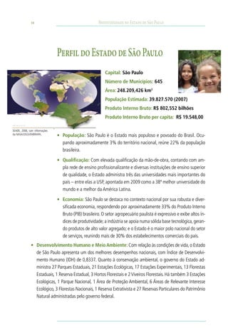 10                                       Biodiversidade no Estado de São Paulo




                               Perfil do Estado de São Paulo
                                                           Capital: São Paulo
                                                           Número de Municípios: 645
                                                           Área: 248.209,426 km2
                                                           População Estimada: 39.827.570 (2007)
                                                           Produto Interno Bruto: R$ 802,552 bilhões
                                                           Produto Interno Bruto per capita: R$ 19.548,00

SEADE, 2006, com informações
da NASA/USGS/EMBRAPA.
                               •	 População: São Paulo é o Estado mais populoso e povoado do Brasil. Ocu-
                                  pando aproximadamente 3% do território nacional, reúne 22% da população
                                  brasileira.

                               •	 Qualificação: Com elevada qualificação da mão-de-obra, contando com am-
                                  pla rede de ensino profissionalizante e diversas instituições de ensino superior
                                  de qualidade, o Estado administra três das universidades mais importantes do
                                  país – entre elas a USP, apontada em 2009 como a 38ª melhor universidade do
                                  mundo e a melhor da América Latina.

                               •	 Economia: São Paulo se destaca no contexto nacional por sua robusta e diver-
                                  sificada economia, respondendo por aproximadamente 33% do Produto Interno
                                  Bruto (PIB) brasileiro. O setor agropecuário paulista é expressivo e exibe altos ín-
                                  dices de produtividade; a indústria se apoia numa sólida base tecnológica, geran-
                                  do produtos de alto valor agregado; e o Estado é o maior polo nacional do setor
                                  de serviços, reunindo mais de 30% dos estabelecimentos comerciais do país.
              •	 Desenvolvimento Humano e Meio Ambiente: Com relação às condições de vida, o Estado
                 de São Paulo apresenta um dos melhores desempenhos nacionais, com Índice de Desenvolvi-
                 mento Humano (IDH) de 0,8337. Quanto à conservação ambiental, o governo do Estado ad-
                 ministra 27 Parques Estaduais, 21 Estações Ecológicas, 17 Estações Experimentais, 13 Florestas
                 Estaduais, 1 Reserva Estadual, 3 Hortos Florestais e 2 Viveiros Florestais. Há também 3 Estações
                 Ecológicas, 1 Parque Nacional, 1 Área de Proteção Ambiental, 6 Áreas de Relevante Interesse
                 Ecológico, 3 Florestas Nacionais, 1 Reserva Extrativista e 27 Reservas Particulares do Patrimônio
                 Natural administradas pelo governo federal.
 