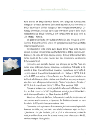 12                          Biodiversidade no Estado de São Paulo




     muito avançou em direção às metas da CDB, com a criação de inúmeras áreas
     protegidas e processos de manejo racional dos recursos naturais, bem como, na
     direção das metas de controle e adaptação da Convenção sobre Mudanças Cli-
     máticas, com metas nacionais e regionais de controle dos gases de efeito estufa
     e descarbonização de sua economia, e com o engajamento de quase todos os
     seus estados – membro.
         Isto pode ser verificado, entre outras características, pela evolução e aperfei-
     çoamento de seu ordenamento jurídico em face dos princípios e metas apontados
     pelas referidas convenções.
         Importa perceber nesse cenário que o Estado de São Paulo como instância
     regional, exerceu e vem exercendo papel fundamental no âmbito federativo, sen-
     do pioneiro na edição de vários diplomas jurídicos de matiz ambiental quer para
     manejo e proteção dos recursos naturais, quer para impulsionar a sua economia
     de forma sustentável.
         Entre outros, dois exemplos ilustram essa afirmação de que São Paulo, em
     muitos temas ambientais, lidera e impulsiona, no âmbito da Federação, a ela-
     boração de leis e desenvolvimento de programas e projetos de preservação de
     ecossistemas e de desenvolvimento sustentável: a Lei Estadual nº 13.550 de 2 de
     junho de 2009, que protege o Bioma Cerrado; e os Decretos que instituíram, no
     âmbito da administração pública estadual, a certificação de seus programas e pro-
     jetos, bem como, o Programa de Contratações Públicas Sustentáveis – Decretos nº
     50.170 de 4 de novembro de 2005 e 53.336 de 20 de agosto de 2008.
         Observa-se também que a instituição da Política Estadual de Mudanças Climá-
     ticas, em 9 de novembro de 2009, impulsionou a promulgação da Política Nacio-
     nal de Mudanças Climáticas, em 29 de dezembro de 2009.
         Além disso, o Estado de São Paulo, de forma mais ousada, fez instituir nessa lei
     como um dos seus instrumentos, o Pagamento dos Serviços Ambientais, e a meta
     de redução de 20% dos índices de emissão de 2005.
         Obviamente, muitos problemas de implementação dos comandos legais ainda
     devem ser resolvidos, mas, com efeito, a sociedade brasileira tem hoje à sua dispo-
     sição diversos princípios de direito, políticas públicas e instrumentos jurídicos de
     proteção ambiental que, antes dos acordos internacionais celebrados na Rio 92,
     não haviam sequer sido cogitados.
 