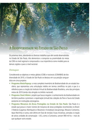 13




A Biodiversidade no Estado de São Paulo
Os próximos itens, abordando os diversos trabalhos que vêm sendo desenvolvidos
no Estado de São Paulo, irão demonstrar a conquista ou proximidade da metas
da CDB no nível regional e comprovarão a sua importância como modelo para as
demais regiões e para o nível nacional.

Destaques
Considerando-se objetivos e metas globais (CDB) e nacionais (CONABIO) de bio-
diversidade de 2010, o Estado de São Paulo se destaca em sua posição vanguar-
dista em cinco projetos:
•	 Programa Biota/Fapesp: o mais completo Inventário de Biodiversidade de um estado bra-
   sileiro, que representou uma articulação inédita em termos científicos no país e que é a
   referência para a criação do Instituto Virtual da Biodiversidade Brasileira, uma das principais
   metas de 2010 (ainda não atingida no âmbito nacional).
•	 Programa Stant Hilaire: projeto que busca resgatar o conhecimento da biodiversidade em
   território paulista e promover a repatriação (virtual) das coleções da flora e fauna do Estado
   existente em instituições estrangeiras.
•	 Programa Mosaicos de Áreas Protegidas no Estado de São Paulo: São Paulo é o
   estado que possui o maior número de mosaicos de áreas protegidas reconhecidos no Brasil:
   3 federais (Lagamar, Mantiqueira e Bocaina) e 4 estaduais (Jacupiranga, Mosaico Cantareira,
   Apas Marinhas e Jureia, este último em fase de revisão). Essas iniciativas, somadas à criação
   de várias unidades de conservação – UCs, como a Cantareira, somam 900 mil ha – mais do
   que qualquer outro estado.
 