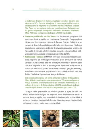 14                         Biodiversidade no Estado de São Paulo




        A elaboração de planos de manejo, criação de Conselhos Gestores para
        dezenas de UCs, Plano de Manejo de 32 cavernas protegidas e outras
        medidas como o Programa de Ecoturismo na Mata Atlântica, colocam
        São Paulo em um patamar único de investimento no fortalecimento
        da gestão integrada e participativa na Área da Reserva da Biosfera da
        Mata Atlântica, como preconizado pela UNESCO e pela CDB.
     •	 Conservação Marinha em São Paulo: é o único estado que possui toda
        sua costa e litoral protegidos por Unidades de Conservação. Esta proteção se
        dá por meio de zoneamento costeiro, de Parques, Estações Ecológicas e um
        mosaico de Apas de Proteção Ambiental criadas pelo Governo do Estado que
        possibilitam o ordenamento ambiental de atividades pesqueiras, turísticas, de
        navegação, de extração petroleira e outras, com vistas à conservação da biodi-
        versidade marinha, questão em destaque nas mestas da CDB.
     •	 Restauração Florestal: a SMA tem entre suas prioridades um dos mais exi-
        tosos programas de Restauração Florestal do Brasil, envolvendo os biomas
        Cerrado e Mata Atlântica, dois dos 34 hotspots mundiais de Biodiversidade.
        Com este programa foi feita a recuperação de importantes matas ciliares e
        mananciais contribuindo para o sequestro de carbono, a geração de emprego
        e renda em comunidades e proprietários locais, e criando as bases para uma
        Política Estadual de Pagamento de Serviços Ambientais.
        Esta iniciativa representa um piloto central do Pacto de Restauração da
        Mata Atlântica, movimento que envolve mais de 150 entidades (governo,
        ONGs, academia, setor empresarial) e que tem como meta restaurar 15
        milhões de hectares de Mata Atlântica até 2050, possibilitando ao Brasil
        ampliar significamente suas metas e compromissos para com a CDB.

         A seguir serão apresentados os principais projetos e ações da SMA com
     relação à diversidade biológica nos seguintes temas: biodiversidade costeira e
     marinha, áreas protegidas, uso sustentável da biodiversidade, biodiversidade e
     mudanças climáticas, biodiversidade florestal, biocombustíveis e biodiversidade,
     medidas de incentivo e metas para a biodiversidade.
 