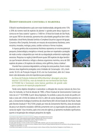 BIODIVERSIDADE NO ESTADO DE SÃO PAULO                                     15




Biodiversidade costeira e marinha
O Brasil é reconhecidamente o país com maior biodiversidade, abrigando entre 15%
e 20% do número total de espécies do planeta1 e grande parte dessa riqueza en-
contra-se em faixa costeira2 superior a 7.400 km. O litoral do Estado de São Paulo,
com quase 700 km de extensão, apresenta três subunidades geográficas bem indivi-
dualizadas: Litoral Norte, Baixada Santista e Complexo Estuarino-Lagunar de Iguape,
Cananeia e Ilha Comprida, formando um mosaico de ecossistemas litorâneos, como
estuários, enseadas, restingas, praias, costões rochosos e formas insulares.
    A riqueza genética dos ecossistemas litorâneos representa um enorme potencial
pesqueiro, biotecnológico, energético e mineral, que deve ser respeitado e protegido
de modo a evitar o desperdício por meio de sua degradação ambiental e exploração
excessiva. Pesquisas na região já identificaram quase 300 espécies de algas bentôni-
cas que fornecem alimento e refúgio a diversos organismos marinhos, cerca de 500
espécies de peixes e 24 espécies de cetáceos, entre golfinhos, botos e baleias3.
    Visando frear o processo degradatório, ao longo da costa paulista, foram criadas
diversas áreas legalmente protegidas como Unidades de Conservação –UCs, totali-
zando 16 UCs de Proteção Integral, 8 UCs de Uso Sustentável, além de 3 áreas
terem sido declaradas como de importância para proteção4.
    As Áreas de Proteção Ambiental (APAs) Marinhas5 abrangem uma área
    total de 1.123.107,6 ha, mais da metade do mar territorial de São Paulo
    (2.119.000 ha) e funcionam como bancos genéticos de grande valor
    para o processo de reposição populacional6.
     Tendo como objetivo disciplinar e racionalizar a utilização dos recursos naturais da Zona Cos-
teira, foi instituído, no final da década de 1990, o Plano Estadual de Gerenciamento Costeiro por
meio da Lei nº 10.019/98. A partir dessa legislação, foi proibida a pesca de arrasto de parelha em
toda a costa até o limite da isóbata de 23,6 m, além de outras disposições. De forma pioneira no
país, o Zoneamento Ecológico Econômico do Litoral Norte (ZEE-LN) do Estado de São Paulo, fixado
pelo Decreto Estadual nº 49.215/04, propôs por meio do Zoneamento Marinho, áreas de exclusão
de pesca num desenho estudado e definido juntamente com as organizações dos pescadores arte-
sanais da região7. Essa iniciativa, após cinco anos de vigência, já apresenta resultados significativos
quanto à recuperação dos estoques pesqueiros da região.
1 SECRETARIA DE MEIO AMBIENTE DO ESTADO DE SÃO PAULO. Relatório de Qualidade Ambiental 2010.
2 Disponível em http:// www.ambiente.sp.gov.br/cpla/bib_biblioteca.php. Acesso em set/2010.
3 MINISTÉRIO DO MEIO AMBIENTE. Biodiversidade Costeira e Marinha Brasileira. s.n.t.
4 SECRETARIA DE MEIO AMBIENTE DO ESTADO DE SÃO PAULO. Op. Cit.
5 Criadas pelos Decretos nº 53.525, 53.526 e 53.527, de 08/10/08, proibindo a pesca de arrasto (sistema de parelhas).
6 SECRETARIA DE MEIO AMBIENTE DO ESTADO DE SÃO PAULO. Relatório Técnico: Área de Proteção Ambiental Marinha do Litoral Norte e Área de Relevante Interesse
  Ecológico do Litoral Norte. s.n.t. 27p.
7 SECRETARIA DE MEIO AMBIENTE DO ESTADO DE SÃO PAULO/FUNDAÇÃO FLORESTAL. Mosaico de Ilhas e Áreas Marinhas Protegidas do Litoral Paulista. s.n.t.
 