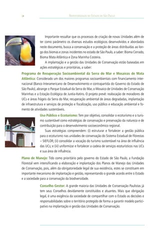 18                                   Biodiversidade no Estado de São Paulo




                  Importante ressaltar que os processos de criação de novas Unidades além de
              ter como parâmetro os diversos estudos ecológicos desenvolvidos e abordados
              neste documento, busca a conservação e a proteção de áreas distribuídas ao lon-
              go dos biomas e zonas incidentes no estado de São Paulo, a saber: Bioma Cerrado,
              Bioma Mata Atlântica e Zona Marinha Costeira.
                  A implantação e a gestão das Unidades de Conservação estão baseadas em
              ações estratégicas e prioritárias, a saber:
Programa de Recuperação Socioambiental da Serra do Mar e Mosaicos de Mata
Atlântica: Considerado um dos maiores programas socioambientais com financiamento inter-
nacional (Banco Interamericano de Desenvolvimento e contrapartida do Governo do Estado de
São Paulo), abrange o Parque Estadual da Serra do Mar, o Mosaico de Unidades de Conservação
Marinhas e a Estação Ecológica de Juréia-Itatins. O projeto prevê: realocação de moradores de
UCs e áreas frágeis da Serra do Mar, recuperação ambiental de áreas degradadas, implantação
de infraestrutura e serviços de proteção e fiscalização, uso público e educação ambiental e fo-
mento de atividades sustentáveis.
              Uso Público e Ecoturismo: Tem por objetivo, consolidar o ecoturismo e o turis-
              mo sustentável como estratégias de conservação e preservação da natureza e de
              contribuição para o desenvolvimento socioeconômico regional.
                  Suas estratégias compreendem: (i) estruturar e fortalecer a gestão pública
              para o ecoturismo nas unidades de conservação do Sistema Estadual de Florestas
              – SIEFLOR; (ii) consolidar a vocação do turismo sustentável na área de influência
              das UCs; e (iii) uniformizar e fortalecer a cadeia de serviços ecoturísticos nas UCs
              e sua área de influência.
Plano de Manejo: Tido como prioritário pelo governo do Estado de São Paulo, a Fundação
Florestal vem intensificando a elaboração e implantação dos Planos de Manejo das Unidades
de Conservação, pois, além da obrigatoriedade legal de sua existência, estes se constituem em
importante mecanismo de implantação e gestão, representando o grande acordo entre o Estado
e a sociedade para a conservação da biodiversidade.

              Conselho Gestor: A grande maioria das Unidades de Conservação Paulistas já
              tem seus Conselhos devidamente constituídos e atuantes. Mais que obrigação
              legal, é uma exigência da sociedade de compartilhar com o Estado as decisões e
              responsabilidades sobre o território protegido de forma a garantir modelo partici-
              pativo na implantação e gestão das Unidades de Conservação.
 