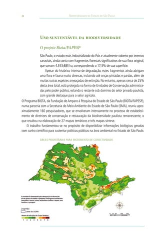 20                                    Biodiversidade no Estado de São Paulo




              Uso sustentável da biodiversidade

              O projeto Biota/FAPESP
              São Paulo, o estado mais industrializado do País e atualmente coberto por imensos
              canaviais, ainda conta com fragmentos florestais significativos de sua flora original,
              que somam 4.343.683 ha, correspondendo a 17,5% de sua superfície.
                  Apesar do histórico intenso de degradação, estes fragmentos ainda abrigam
              uma flora e fauna muito diversas, incluindo até onças-pintadas e pardas, além de
              muitas outras espécies ameaçadas de extinção. No entanto, apenas cerca de 25%
              desta área total, está protegida na forma de Unidades de Conservação administra-
              das pelo poder público, estando o restante sob domínio do setor privado paulista,
              com grande destaque para o setor agrícola.
O Programa BIOTA, da Fundação de Amparo à Pesquisa do Estado de São Paulo (BIOTA/FAPESP),
numa parceria com a Secretaria do Meio Ambiente do Estado de São Paulo (SMA), reuniu apro-
ximadamente 160 pesquisadores, que se envolveram intensamente no processo de estabeleci-
mento de diretrizes de conservação e restauração da biodiversidade paulista remanescente, o
que resultou na elaboração de 27 mapas temáticos e três mapas-síntese.
    O trabalho fundamentou-se no propósito de disponibilizar informações biológicas geradas
com cunho científico para sustentar políticas públicas na área ambiental no Estado de São Paulo.

              Áreas Prioritárias para Incremento de Conectividade
 